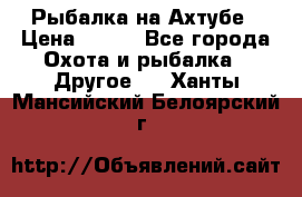 Рыбалка на Ахтубе › Цена ­ 500 - Все города Охота и рыбалка » Другое   . Ханты-Мансийский,Белоярский г.